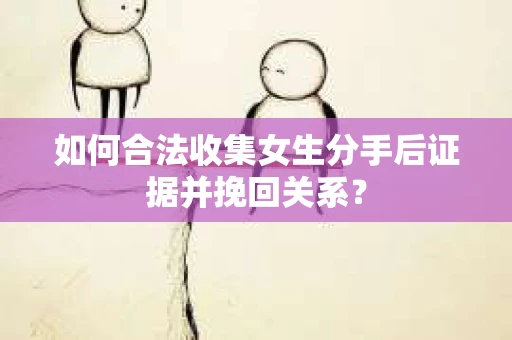 如何合法收集女生分手后证据并挽回关系？