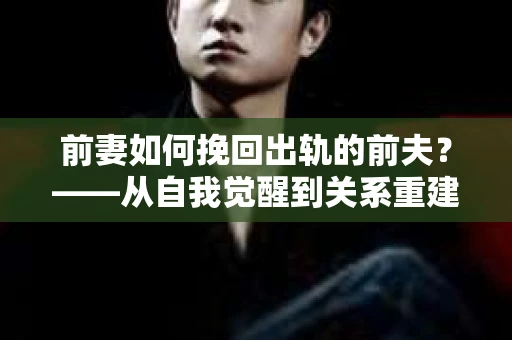 前妻如何挽回出轨的前夫？——从自我觉醒到关系重建的全面指南