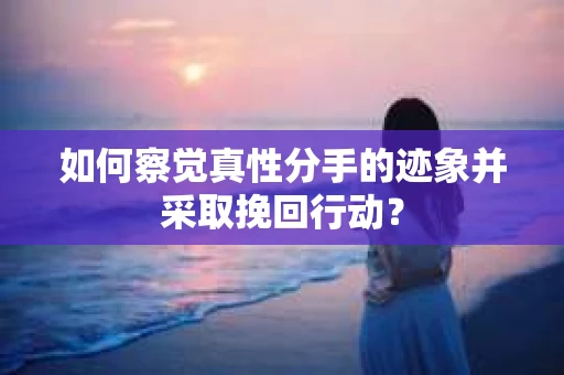如何察觉真性分手的迹象并采取挽回行动？
