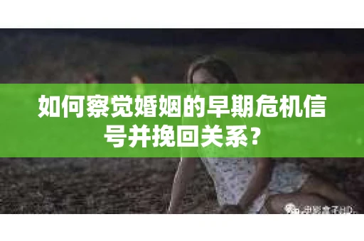 如何察觉婚姻的早期危机信号并挽回关系？