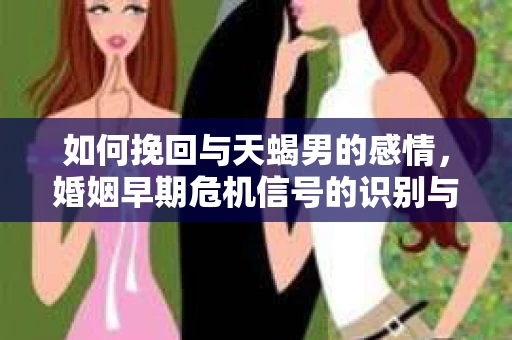 如何挽回与天蝎男的感情，婚姻早期危机信号的识别与应对