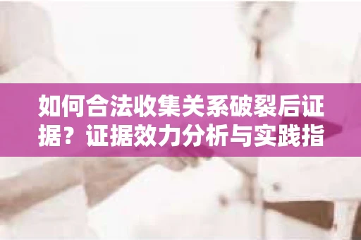 如何合法收集关系破裂后证据？证据效力分析与实践指南