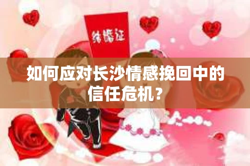 如何应对长沙情感挽回中的信任危机？