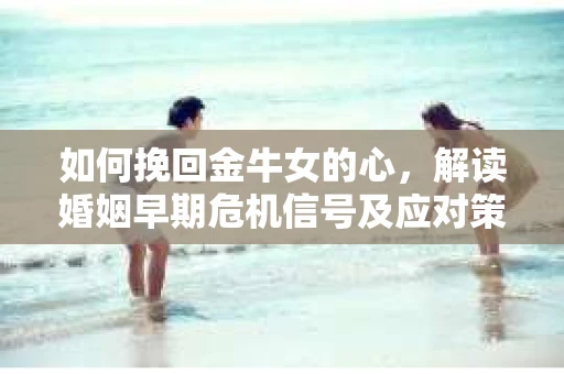 如何挽回金牛女的心，解读婚姻早期危机信号及应对策略