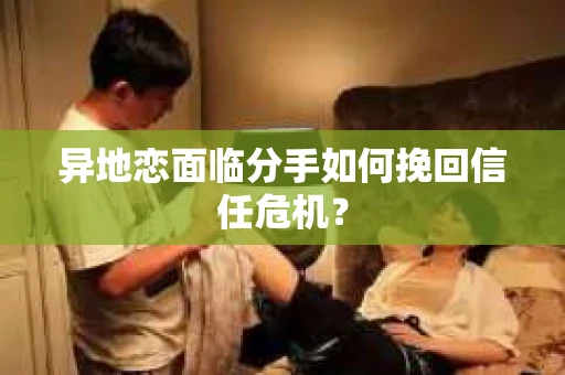 异地恋面临分手如何挽回信任危机？