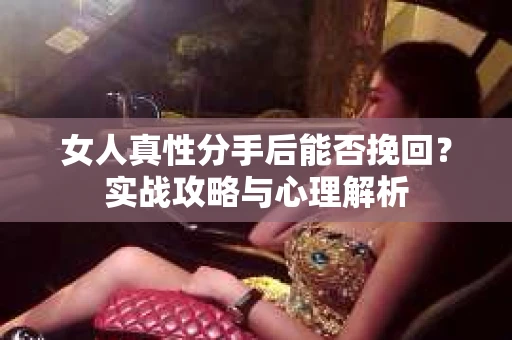 女人真性分手后能否挽回？实战攻略与心理解析