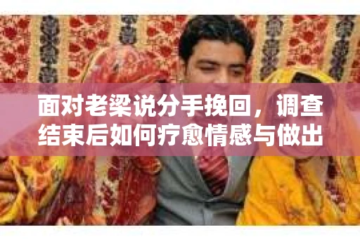 面对老梁说分手挽回，调查结束后如何疗愈情感与做出人生决策？