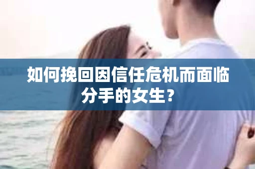 如何挽回因信任危机而面临分手的女生？