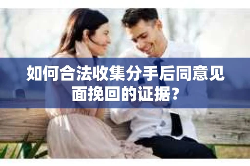 如何合法收集分手后同意见面挽回的证据？