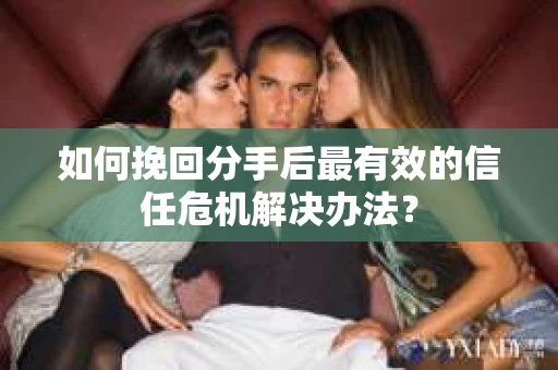 如何挽回分手后最有效的信任危机解决办法？