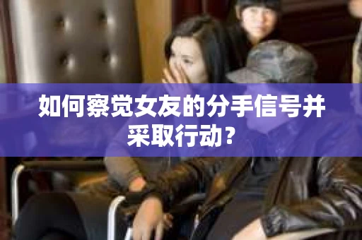如何察觉女友的分手信号并采取行动？