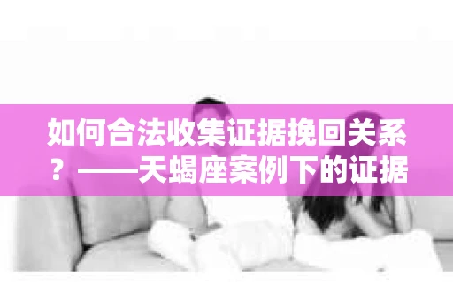 如何合法收集证据挽回关系？——天蝎座案例下的证据收集策略