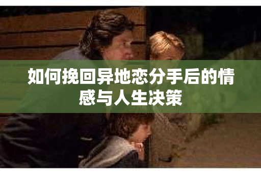 如何挽回异地恋分手后的情感与人生决策