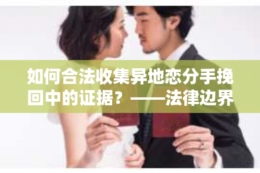 如何合法收集异地恋分手挽回中的证据？——法律边界内的取证策略