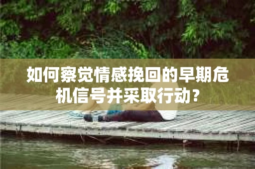 如何察觉情感挽回的早期危机信号并采取行动？