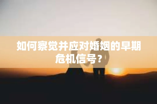 如何察觉并应对婚姻的早期危机信号？