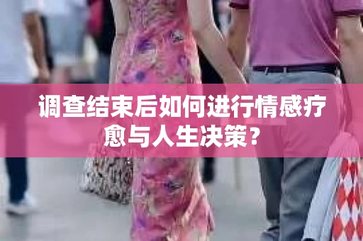 调查结束后如何进行情感疗愈与人生决策？