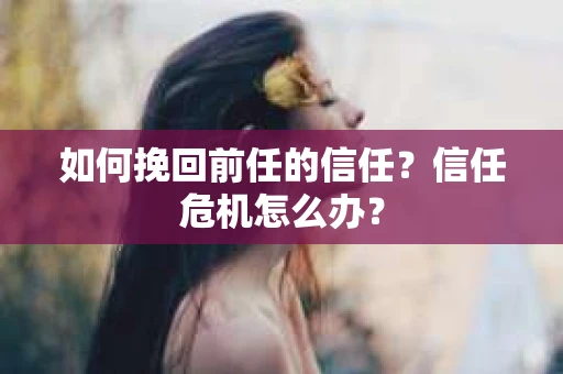 如何挽回前任的信任？信任危机怎么办？