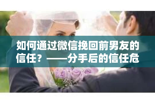 如何通过微信挽回前男友的信任？——分手后的信任危机解决方案