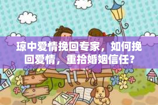 琼中爱情挽回专家，如何挽回爱情，重拾婚姻信任？