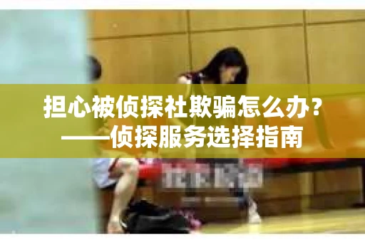 担心被侦探社欺骗怎么办？——侦探服务选择指南